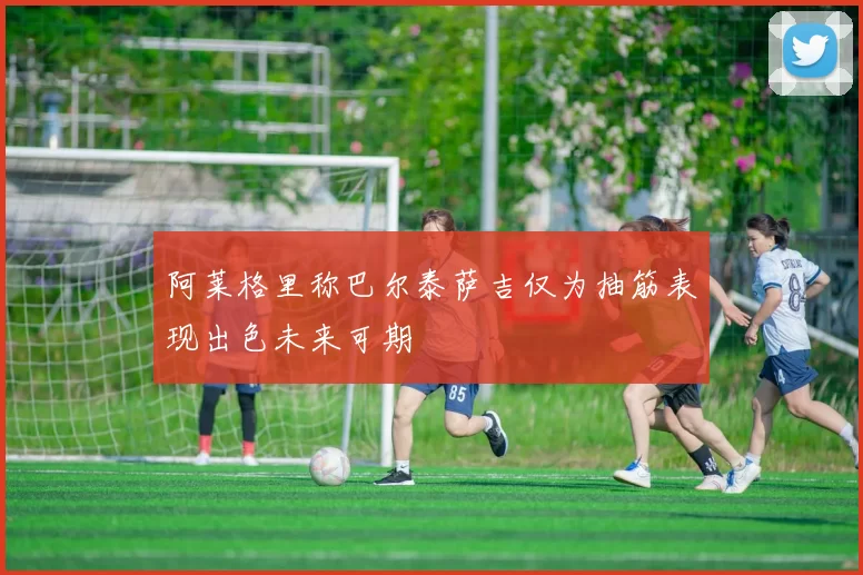 阿莱格里称巴尔泰萨吉仅为抽筋表现出色未来可期