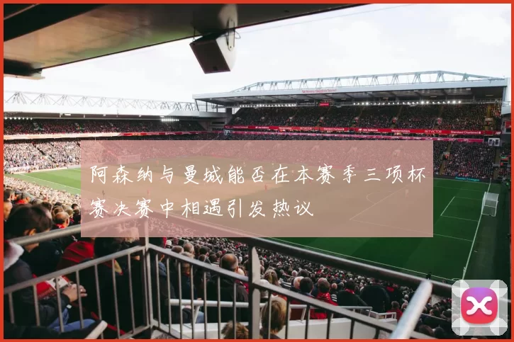 阿森纳与曼城能否在本赛季三项杯赛决赛中相遇引发热议