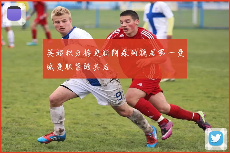 英超积分榜更新阿森纳稳居第一曼城曼联紧随其后