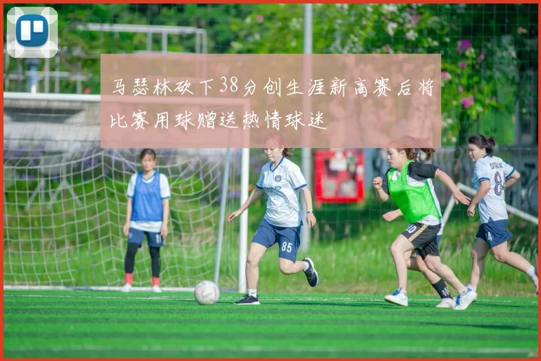 马瑟林砍下38分创生涯新高赛后将比赛用球赠送热情球迷