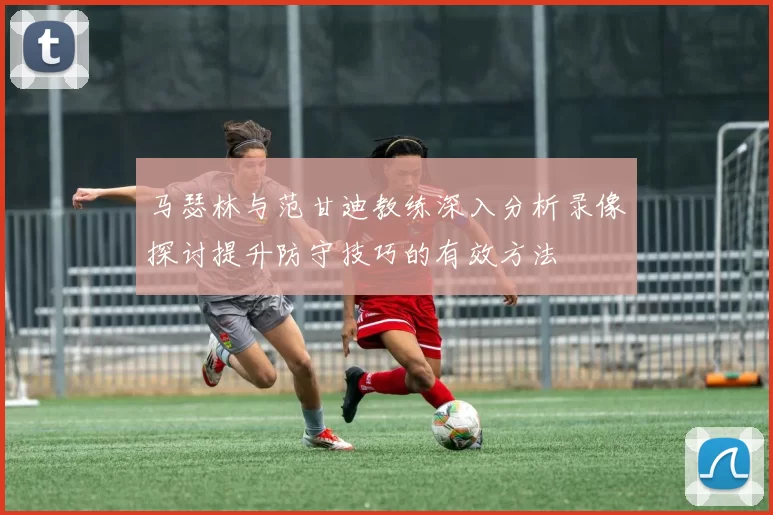 马瑟林与范甘迪教练深入分析录像探讨提升防守技巧的有效方法