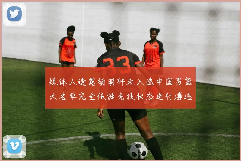 媒体人透露胡明轩未入选中国男篮大名单完全依据竞技状态进行遴选