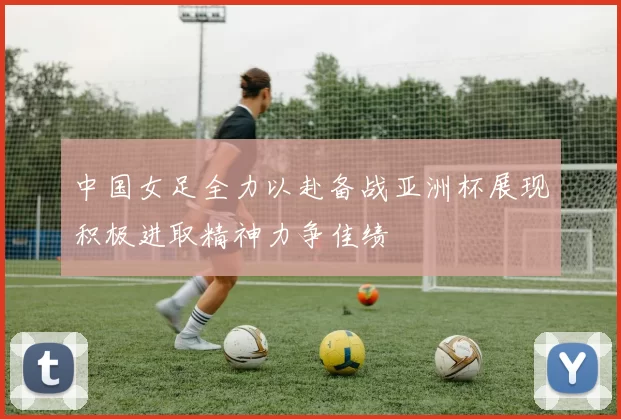 中国女足全力以赴备战亚洲杯展现积极进取精神力争佳绩