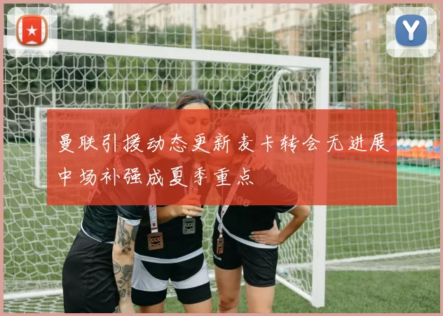 曼联引援动态更新麦卡转会无进展中场补强成夏季重点