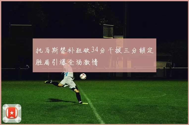 托马斯替补狂砍34分干拔三分锁定胜局引爆全场激情