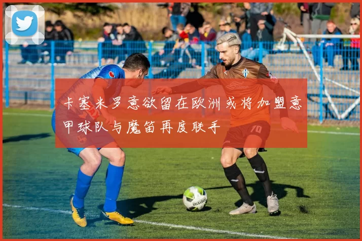 卡塞米罗意欲留在欧洲或将加盟意甲球队与魔笛再度联手