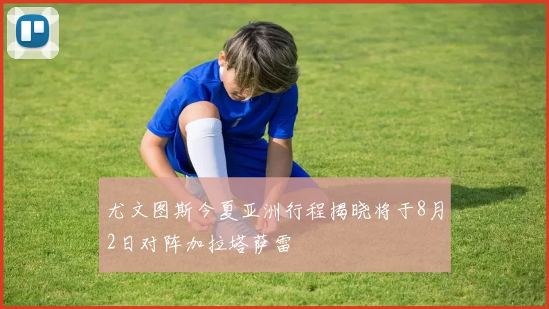 尤文图斯今夏亚洲行程揭晓将于8月2日对阵加拉塔萨雷