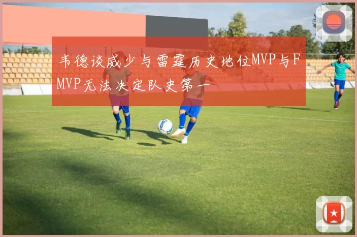 韦德谈威少与雷霆历史地位MVP与FMVP无法决定队史第一