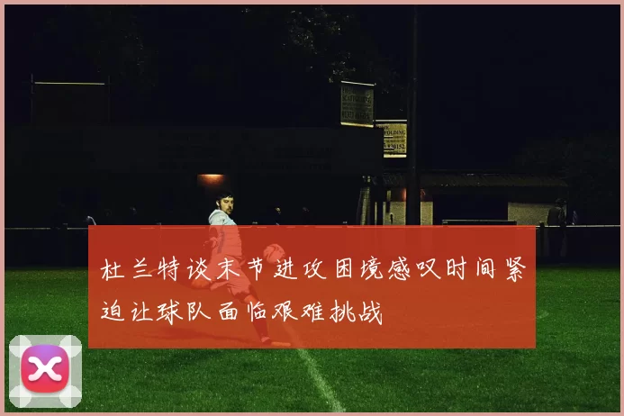 杜兰特谈末节进攻困境感叹时间紧迫让球队面临艰难挑战