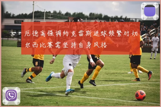 厄德高强调约克雷斯进球频繁对切尔西比赛需坚持自身风格
