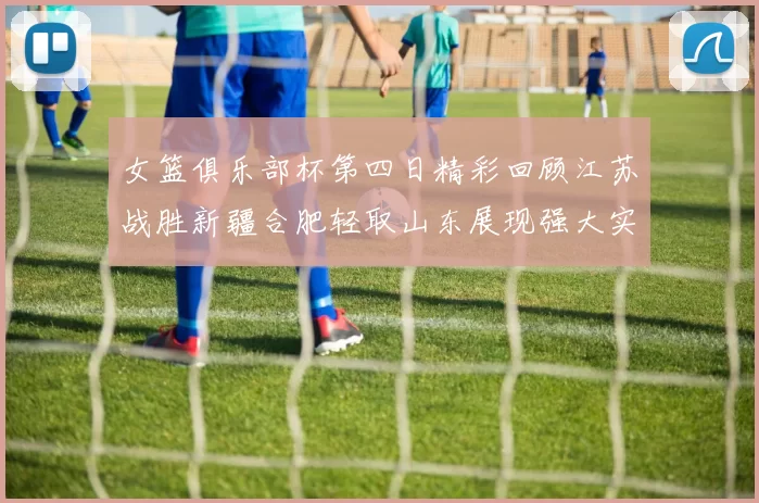 女篮俱乐部杯第四日精彩回顾江苏战胜新疆合肥轻取山东展现强大实力