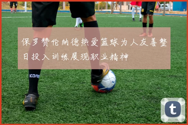 保罗赞伦纳德热爱篮球为人友善整日投入训练展现职业精神