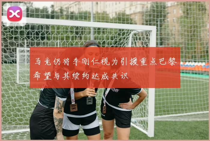 马竞仍将李刚仁视为引援重点巴黎希望与其续约达成共识