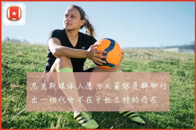尼克斯媒体人愿为火箭球员群聊付出一切代价不在乎杜兰特的存在