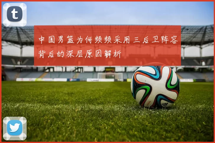 中国男篮为何频频采用三后卫阵容背后的深层原因解析