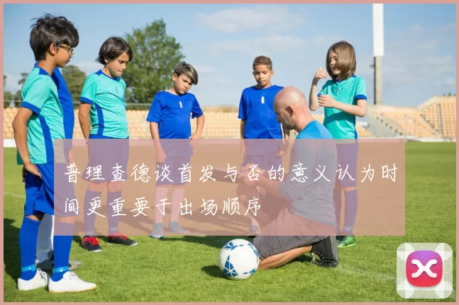 普理查德谈首发与否的意义认为时间更重要于出场顺序