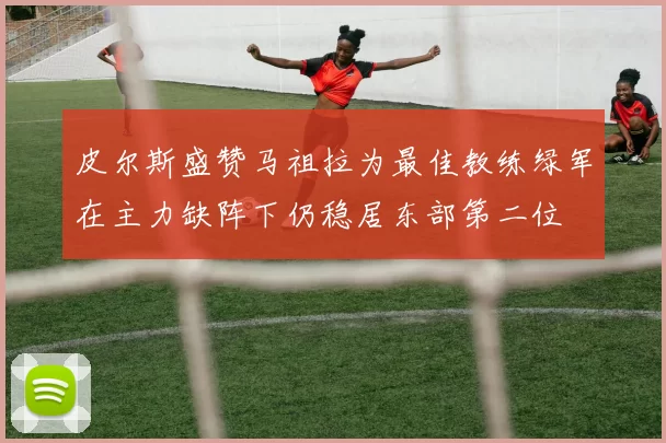皮尔斯盛赞马祖拉为最佳教练绿军在主力缺阵下仍稳居东部第二位