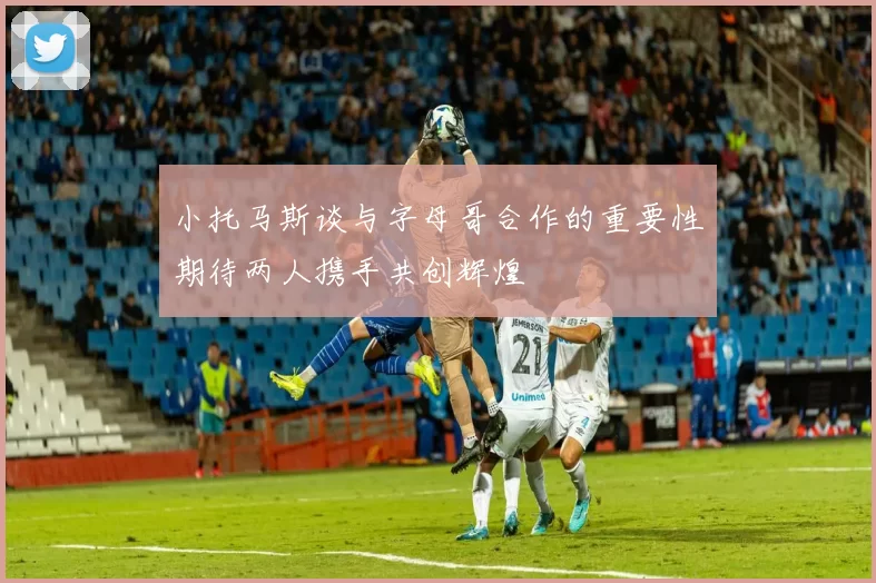 小托马斯谈与字母哥合作的重要性期待两人携手共创辉煌