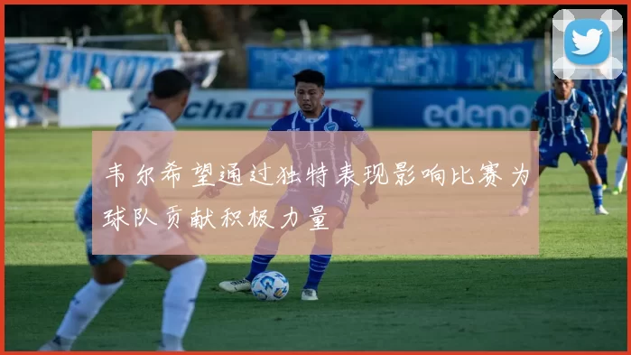 韦尔希望通过独特表现影响比赛为球队贡献积极力量