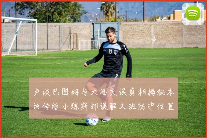 卢谈巴图姆与大洛失误真相揭秘本该传给小琼斯却误解文班防守位置