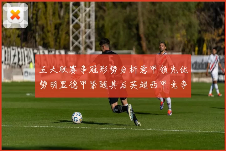 五大联赛争冠形势分析意甲领先优势明显德甲紧随其后英超西甲竞争激烈